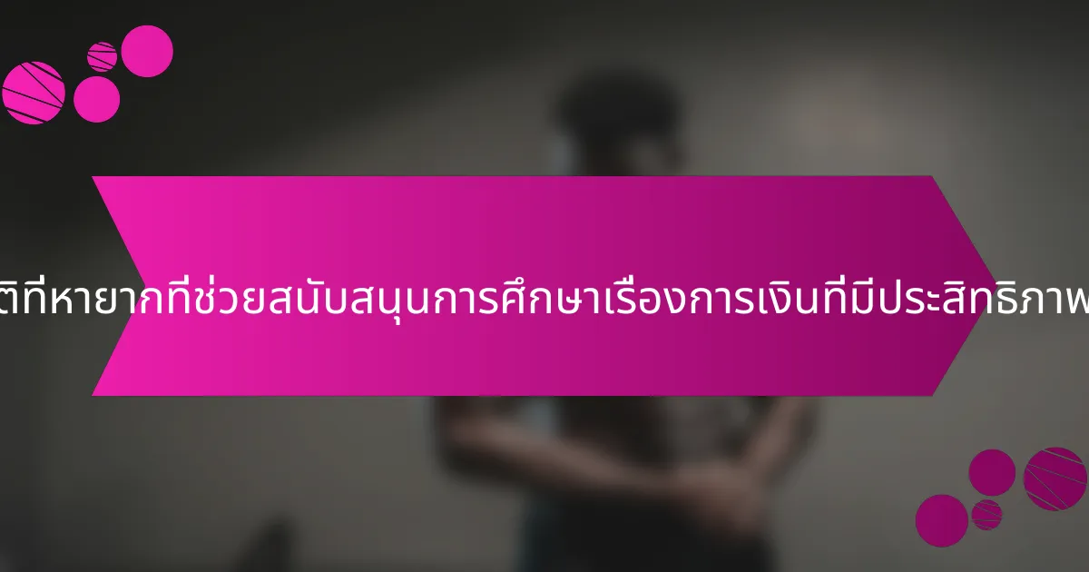 คุณสมบัติที่หายากที่ช่วยสนับสนุนการศึกษาเรื่องการเงินที่มีประสิทธิภาพคืออะไร?